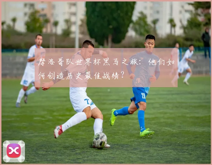 摩洛哥队世界杯黑马之旅：他们如何创造历史最佳战绩？