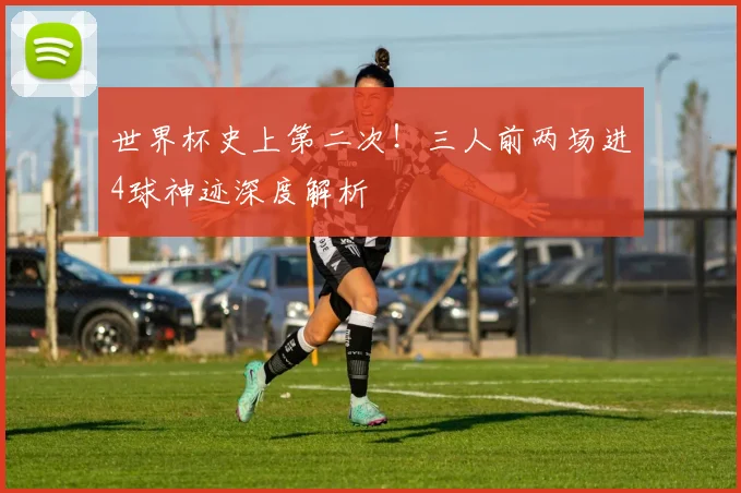 世界杯史上第二次！三人前两场进4球神迹深度解析