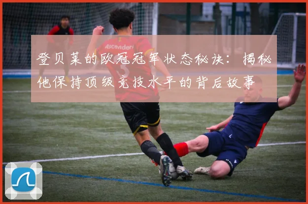 登贝莱的欧冠冠军状态秘诀:揭秘他保持顶级竞技水平的背后故事