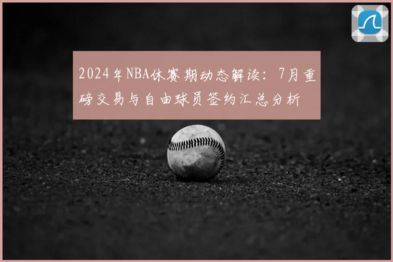 2024年NBA休赛期动态解读：7月重磅交易与自由球员签约汇总分析