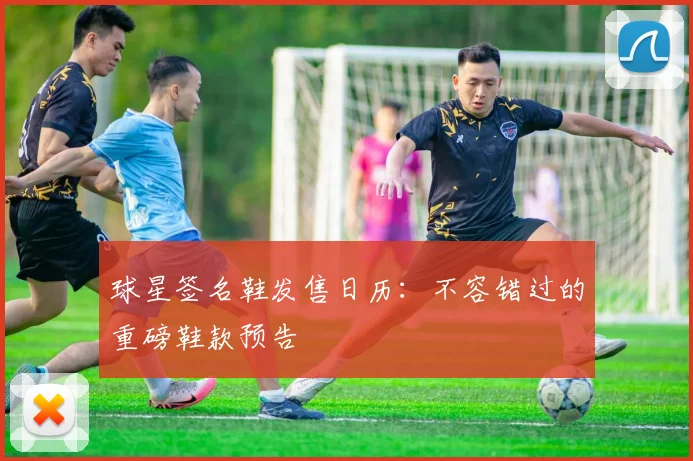 球星签名鞋发售日历：不容错过的重磅鞋款预告