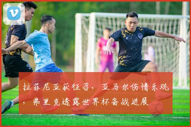 拉菲尼亚获征召，亚马尔伤情乐观，弗里克透露世界杯备战进展