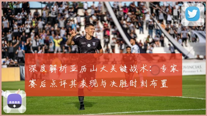 深度解析亚历山大关键战术：专家赛后点评其表现与决胜时刻布置