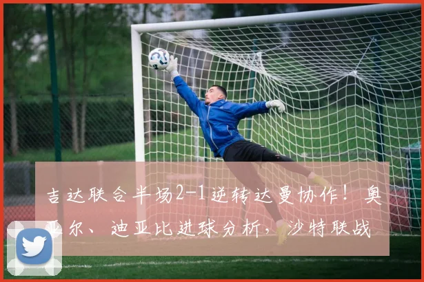 吉达联合半场2-1逆转达曼协作！奥亚尔、迪亚比进球分析，沙特联战报速递