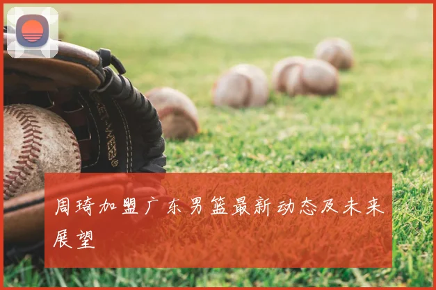 周琦加盟广东男篮最新动态及未来展望