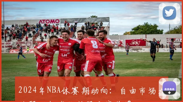 2024年NBA休赛期动向：自由市场大牌预测与球队补强方案前瞻