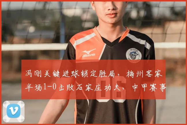 冯刚关键进球锁定胜局，梅州客家半场1-0击败石家庄功夫，中甲赛事深度解析