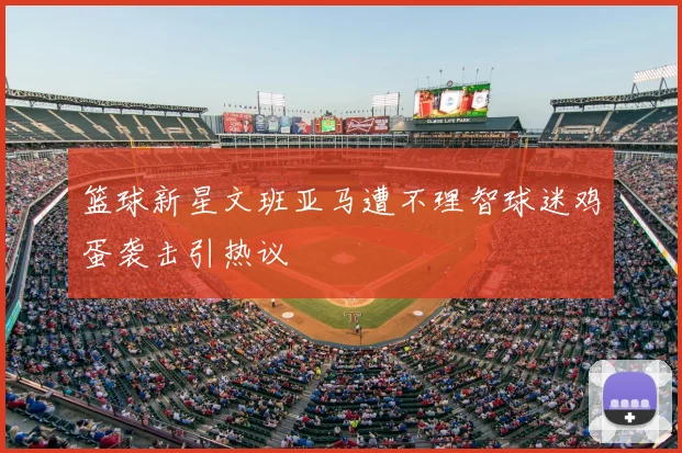 篮球新星文班亚马遭不理智球迷鸡蛋袭击引热议